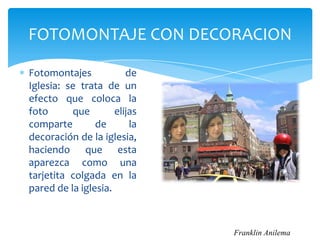 FOTOMONTAJE CON DECORACION

Fotomontajes            de
Iglesia: se trata de un
efecto que coloca la
foto      que        elijas
comparte        de       la
decoración de la iglesia,
haciendo que esta
aparezca como una
tarjetita colgada en la
pared de la iglesia.



                              Franklin Anilema
 