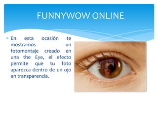 FUNNYWOW ONLINE

En    esta   ocasión   te
mostramos             un
fotomontaje creado en
una the Eye, el efecto
permite que tu foto
aparezca dentro de un ojo
en transparencia.
 