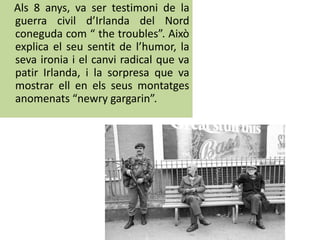 Als 8 anys, va ser testimoni de la
guerra civil d’Irlanda del Nord
coneguda com “ the troubles”. Això
explica el seu sentit de l’humor, la
seva ironia i el canvi radical que va
patir Irlanda, i la sorpresa que va
mostrar ell en els seus montatges
anomenats “newry gargarin”.
 