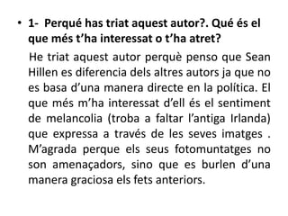 • 1- Perqué has triat aquest autor?. Qué és el
que més t’ha interessat o t’ha atret?
He triat aquest autor perquè penso que Sean
Hillen es diferencia dels altres autors ja que no
es basa d’una manera directe en la política. El
que més m’ha interessat d’ell és el sentiment
de melancolia (troba a faltar l’antiga Irlanda)
que expressa a través de les seves imatges .
M’agrada perque els seus fotomuntatges no
son amenaçadors, sino que es burlen d’una
manera graciosa els fets anteriors.
 