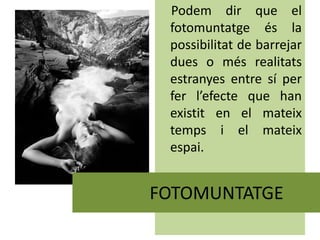 Podem dir que el
fotomuntatge és la
possibilitat de barrejar
dues o més realitats
estranyes entre sí per
fer l’efecte que han
existit en el mateix
temps i el mateix
espai.
FOTOMUNTATGE
 