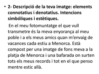 • 2- Descripció de la teva imatge: elements
connotatius i denotatius. Intencions
simbóliques i estètiques.
En el meu fotomuntatge el que vull
transmetre és la meva enyorança al meu
poble i a els meus amics quan m’envaig de
vacances cada estiu a Menorca. Està
compost per una imatge de fons meva a la
platja de Menorca i una bafarada on surten
tots els meus records i tot en el que penso
mentre estic allà.
 