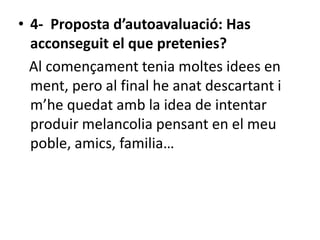 • 4- Proposta d’autoavaluació: Has
acconseguit el que pretenies?
Al començament tenia moltes idees en
ment, pero al final he anat descartant i
m’he quedat amb la idea de intentar
produir melancolia pensant en el meu
poble, amics, familia…
 