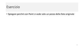 Esercizio
• Spiega perché con Paint si vede solo un pezzo della foto originale
Attenzione: Paint non farà più parte delle distribuzioni di Windows come è avvenuto fino ad ora, ma sarà comunque
disponibile nel Microsoft Store.
Verificate se potete trovarlo sul vostro computer cliccando su "Start" (il logo di Windows in basso a sinistra), tra le app
sotto "Accessori Windows"
12
 