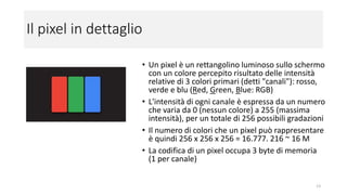 Il pixel in dettaglio
• Un pixel è un rettangolino luminoso sullo schermo
con un colore percepito risultato delle intensità
relative di 3 colori primari (detti "canali"): rosso,
verde e blu (Red, Green, Blue: RGB)
• L'intensità di ogni canale è espressa da un numero
che varia da 0 (nessun colore) a 255 (massima
intensità), per un totale di 256 possibili gradazioni
• Il numero di colori che un pixel può rappresentare
è quindi 256 x 256 x 256 = 16.777. 216 ~ 16 M
• La codifica di un pixel occupa 3 byte di memoria
(1 byte per canale)
13
 