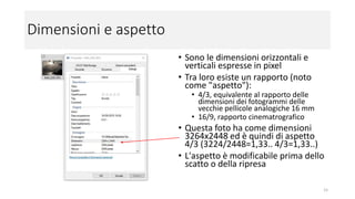 Dimensioni e aspetto
• Sono le dimensioni orizzontali e verticali
espresse in pixel
• Tra loro esiste un rapporto (noto come
"aspetto"):
• 4/3, equivalente al rapporto delle dimensioni dei
fotogrammi delle vecchie pellicole analogiche 16
mm
• 16/9, rapporto cinematografico
• 1/1, Polaroid o Instagram
• Questa foto ha come dimensioni 3264x2448 ed
è quindi di aspetto 4/3 (3224/2448=1,33..
4/3=1,33..)
• L'aspetto è modificabile prima dello scatto o
della ripresa (non sempre tutti gli aspetti sono
disponibili)
• L'aspetto di un moderno schermo TV HD è 16/9
15
 