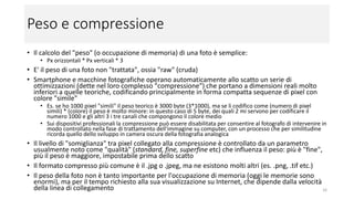 Peso e compressione
• Il calcolo del "peso" (o occupazione di memoria) di una foto è semplice:
• Px orizzontali * Px verticali * 3 (1 px = 3 byte)
• E' il peso di una foto non "trattata", ossia "raw" (cruda)
• Smartphone e macchine fotografiche operano automaticamente allo scatto un serie di
ottimizzazioni (dette nel loro complesso "compressione") che portano a dimensioni reali molto
inferiori a quelle teoriche, codificando principalmente in forma compatta sequenze di pixel con
colore "simile"
• Es. se ho 1000 pixel "simili" il peso teorico è 3000 byte (3*1000), ma se li codifico come (numero di pixel simili
* colore) il peso è molto minore: in questo caso di 5 byte, dei quali 2 mi servono per codificare il numero 1000
e gli altri 3 i tre canali che compongono il colore medio
• Sui dispositivi professionali la compressione può essere disabilitata per consentire al fotografo di intervenire in
modo controllato nella fase di trattamento dell'immagine su computer, con un processo che per similitudine
ricorda quello dello sviluppo in camera oscura della fotografia analogica
• Il livello di "somiglianza" tra pixel collegato alla compressione è controllato da un parametro
usualmente noto come "qualità" (standard, fine, superfine etc) che influenza il peso: più è "fine",
più il peso è maggiore, impostabile prima dello scatto
• Il formato compresso più comune è il .jpg o .jpeg, ma ne esistono molti altri (es. .png, .tif etc.)
• Il peso della foto non è tanto importante per l'occupazione di memoria (oggi le memorie sono
enormi), ma per il tempo richiesto alla sua visualizzazione su Internet, che dipende dalla velocità
della linea di collegamento 16
 