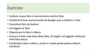 Come si cancella una foto
• Per cancellare una foto "dappertutto" usare la app Google foto
• La cancellazione di una immagine da Google foto app provoca la sua
cancellazione anche dalla galleria, da Google foto cloud e da tutti i
dispositivi connessi (sincronizzazione)
27
 