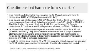 Che dimensioni hanno le foto su carta?
• Una macchina fotografica con sensore da 12 Mpixel produce foto di
dimensioni 4000 x 3000 pixel (con aspetto 4/3)
• Una buona inkjet stampa a 1200 DPI (Dots Per Inch = Punti x Pollice): se
una stampante ha 4 colori, i pixel equivalenti sono 300 x Pollice PPI (PPI =
Pixel Per Inch), che vuol dire circa 118 PPI x centimetro (*). Questa
risoluzione è considerata ottimale per una visione da 20 cm di distanza.
• Le dimensioni della foto stampata saranno quindi di circa 34 x 25 cm
(4000/118 e 3000/118). Sono le dimensioni massime a cui può essere
stampata la foto scattata alle condizione descritte per mantenere la
risoluzione ideale. Stampe a dimensioni maggiori "sgranano" (possono
però essere viste a distanza maggiore)
• Un A4 ha dimensioni di circa 30 x 21 cm: con una macchina con un sensore
da 12M si stampa quindi ottimamente fino alle dimensioni di un A4
56
* Dato che 1 pollice = 2,54 cm , si ha che i pixel per centimetro sono 300 / 2,54 = 118 circa
 