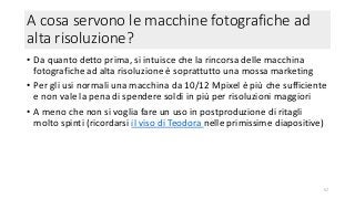 A cosa servono le macchine fotografiche ad
alta risoluzione?
• Da quanto detto prima, si intuisce che la rincorsa delle macchina
fotografiche ad alta risoluzione è soprattutto una mossa marketing
• Per gli usi normali una macchina da 10/12 Mpixel è più che sufficiente
e non vale la pena di spendere soldi in più per risoluzioni maggiori
• A meno che non si voglia fare un uso in postproduzione di ritagli
molto spinti (ricordarsi il viso di Teodora nelle primissime diapositive)
57
 