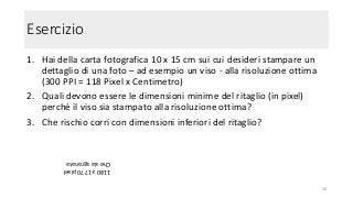 Esercizio
1. Hai della carta fotografica 10 x 15 cm sui cui desideri stampare un
dettaglio di una foto – ad esempio un viso - alla risoluzione ottima
(300 PPI = 118 Pixel x Centimetro)
2. Quali devono essere le dimensioni minime del ritaglio (in pixel)
perché il viso sia stampato alla risoluzione ottima?
3. Che rischio corri con dimensioni inferiori del ritaglio?
58
1180x1770pixel
Chesiasgranata
 