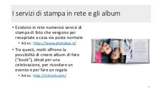 I servizi di stampa in rete e gli album
• Esistono in rete numerosi servizi di
stampa di foto che vengono poi
recapitate a casa via posta normale
• Ad es.: https://www.photobox.it/
• Tra questi, molti offrono la
possibilità di creare album di foto
("book"), ideali per una
celebrazione, per ricordare un
evento e per fare un regalo
• Ad es.: http://it.blurb.com/
59
 