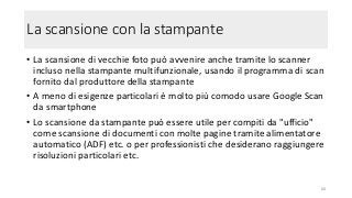 La scansione con la stampante
• La scansione di vecchie foto può avvenire anche tramite lo scanner
incluso nella stampante multifunzionale, usando il programma di scan
fornito dal produttore della stampante
• A meno di esigenze particolari è molto più comodo usare Google Scan
da smartphone
• Lo scansione da stampante può essere utile per compiti da "ufficio"
come scansione di documenti con molte pagine tramite alimentatore
automatico (ADF) etc. o per professionisti che desiderano raggiungere
risoluzioni particolari etc.
60
 