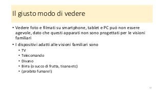 Il giusto modo di vedere
• Vedere foto e filmati su smartphone, tablet e PC può non essere
agevole, dato che questi apparati non sono progettati per le visioni
familiari
• I dispositivi adatti alle visioni familiari sono
• TV
• Telecomando
• Divano
• Birra (o succo di frutta, tisana etc)
• (proibito fumare!)
62
 