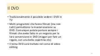 Il DVD
• Tradizionalmente è possibile vedere i DVD in
TV
• Molti programmi che fanno filmati (ma non
tutti) permettono la masterizzazione su
DVD. Comunque potete portare sempre i
filmati che avete fatto in un negozio per la
loro conversione in DVD (magari per fare un
regalo, con una bella copertina etc)
• Il tema DVD sarà trattato nel corso di video
editing
63
 