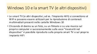 Windows 10 e la smart TV (e altri dispositivi)
• Le smart TV (e altri dispositivi, ad es. l'impianto HiFi) si connettono al
WiFi e possono essere utilizzati per la riproduzione di contenuti
multimediali presenti nelle cartelle Windows 10
• Cliccando di destra su un foto, su un filmato o su una musica sul
proprio computer e successivamente sulla voce "trasmetti nel
dispositivo" è possibile riprodurlo sulla propria smart TV o sul proprio
impianto HiFi
64
 