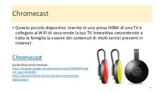 Chromecast
• Questo piccolo dispositivo inserito in una presa HDMI di una TV e
collegato al WiFi di casa rende la tua TV interattiva consentendo a
tutta la famiglia la visione dei contenuti di molti servizi presenti in
Internet
Chromecast
65
Guide all'uso di Chromecast:
https://support.google.com/photos/answer/6295590?hl=it&
ref_topic=6128855
https://www.aranzulla.it/come-funziona-chromecast-
940018.html
 