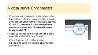 A cosa serve Chromecast
• Chromecast consente di visualizzare le
tue foto e i filmati (Google Foto) e molti
altri contenuti internet (Youtube, Netflix
etc) in TV, usando il tuo smartphone
come telecomando di Internet senza
bisogno del PC
• I servizi in rete che lo consentono sono
identificabili dall'icona "Cast"
• Con Chromecast inoltre anche
riprodurre sulla TV contenuti presenti
nel tuo PC
66
 