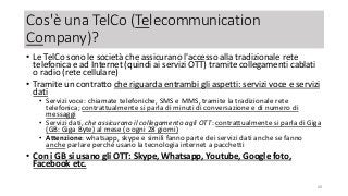 Cos'è una TelCo (Telecommunication
Company)?
• Le TelCo sono le società che assicurano l'accesso alla tradizionale rete
telefonica e ad Internet (quindi ai servizi OTT) tramite collegamenti cablati
o radio (rete cellulare)
• Tramite un contratto che riguarda entrambi gli aspetti: servizi voce e servizi
dati
• Servizi voce: chiamate telefoniche, SMS e MMS, tramite la tradizionale rete
telefonica; contrattualmente si parla di minuti di conversazione e di numero di
messaggi
• Servizi dati, che assicurano il collegamento agli OTT: contrattualmente si parla di Giga
(GB: Giga Byte) al mese (o ogni 28 giorni)
• Attenzione: whatsapp, skype e simili fanno parte dei servizi dati anche se fanno
anche parlare perché usano la tecnologia internet a pacchetti
• Con i GB si usano gli OTT: Skype, Whatsapp, Youtube, Google foto,
Facebook etc.
68
 