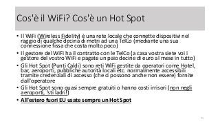 Cos'è il WiFi? Cos'è un Hot Spot
• Il WiFi (Wireless Fidelity) è una rete locale che connette dispositivi nel
raggio di qualche decina di metri ad una TelCo (mediante una sua
connessione fissa che costa molto poco)
• Il gestore del WiFi ha il contratto con le TelCo (a casa vostra siete voi i
gestore del vostro WiFi e pagate un paio decine di euro al mese in tutto)
• Gli Hot Spot (Punti Caldi) sono reti WiFi gestite da operatori come Hotel,
bar, aeroporti, pubbliche autorità locali etc. normalmente accessibili
tramite credenziali di accesso (che ci possono anche non essere) fornite
dall'operatore
• Gli Hot Spot sono quasi sempre gratuiti o hanno costi irrisori (non negli
aeroporti, 'sti ladri!)
• All'estero fuori EU usate sempre un Hot Spot
71
 