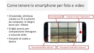 Come tenere lo smartphone per foto e video
• Orizzontale, ottimizza
visione su TV e schermi
da computer, si integra
bene con i filmati
• Griglia accesa, per
composizione immagine
e orizzonti dritti
• Pulsante di scatto a
destra
75
Area comandi (flash, HDR etc) Area opzioni media (foto, video etc)
Pulsante di scatto / registrazioneLinee della griglia
 