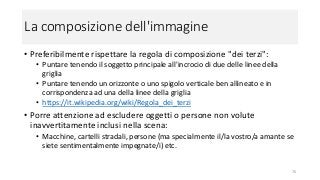 La composizione dell'immagine
• Preferibilmente rispettare la regola di composizione "dei terzi":
• Puntare tenendo il soggetto principale all'incrocio di due delle linee della
griglia
• Puntare tenendo un orizzonte o uno spigolo verticale ben allineato e in
corrispondenza ad una della linee della griglia
• https://it.wikipedia.org/wiki/Regola_dei_terzi
• Porre attenzione ad escludere oggetti o persone non volute
inavvertitamente inclusi nella scena:
• Macchine, cartelli stradali, persone (ma specialmente il/la vostro/a amante se
siete sentimentalmente impegnate/i) etc.
76
 