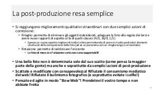 La post-produzione resa semplice
• Si raggiungono miglioramenti qualitativi straordinari con due semplici azioni di
correzione:
• Ritaglio: permette di eliminare gli oggetti indesiderati, adeguare la foto alla regola dei terzi e
avere nuovi rapporti di aspetto al là di quelli classici (4/3, 16/9, 1/1)
• Spesso un nuovo aspetto migliora di molto la foto permettendo di porre in risalto particolari elementi
strutturali della composizione della foto (ad es un panorama con un ritaglio lungo e orizzontale)
• Rotazione: permette di raddrizzare l'orizzonte
• Le foto di mare con l'orizzonte sorto non sono sopportabili!
• Una bella foto non è determinata solo dal suo scatto (come pensa la maggior
parte della gente) ma anche e soprattutto da semplici azioni di post-produzione
• Scattate e modificate con consapevolezza! Rifiutate il consumismo mediatico
del web! Rifiutate il bulimismo fotografico (e soprattutto evitate i selfie!)
• Pensate ed agite in modo "Slow Web"! Prendetevi il vostro tempo e non
abbiate fretta
79
 