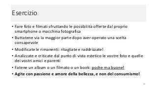 Esercizio
• Fare foto e filmati sfruttando le possibilità offerte dal proprio
smartphone o macchina fotografica
• Buttatene via la maggior parte dopo aver operato una scelta
consapevole
• Modificate le rimanenti: ritagliate e raddrizzate!
• Analizzate e criticate dal punto di vista estetico le vostre foto e quelle
dei vostri amici e parenti
• Fatene un album o un filmato o un book: poche ma buone!
• Agite con passione e amore della bellezza, e non del consumismo!
80
 
