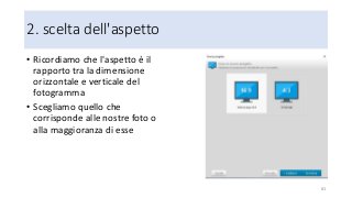 2. scelta dell'aspetto
• Ricordiamo che l'aspetto è il
rapporto tra la dimensione
orizzontale e verticale del
fotogramma
• Scegliamo quello che
corrisponde alle nostre foto o
alla maggioranza di esse
83
 