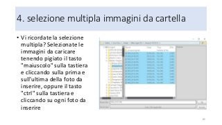 4. selezione multipla immagini da cartella
• Vi ricordate la selezione
multipla? Selezionate le
immagini da caricare
tenendo pigiato il tasto
"maiuscolo" sulla tastiera
e cliccando sulla prima e
sull'ultima della foto da
inserire, oppure il tasto
"ctrl" sulla tastiera e
cliccando su ogni foto da
inserire
85
 