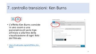 7. controllo transizioni: Ken Burns
88
• L'effetto Ken Burns consiste
in uno zoom o una
panoramica di vario tipo
all'inizio o alla fine della
visualizzazione di ogni foto
del filmato
• https://it.wikipedia.org/wiki/Effetto_Ken_
Burns
 