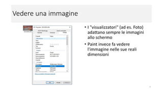 Vedere una immagine
• I "visualizzatori" (ad es. Foto)
adattano sempre le immagini
allo schermo
• Paint invece fa vedere
l'immagine nelle sue reali
dimensioni
9
 