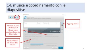 14. musica e coordinamento con le
diapositive
97
Aggiungi musica
Sfuma la musica
alla fine (se il
filmato non è
adattato alla durata
della musica
Adatta il filmato
alla durata delle
musica
 