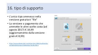 16. tipo di supporto
• L'unico tipo ammesso nella
versione gratuita è "file"
• La versione a pagamento che
ammette le altre scelte costa (ad
agosto 2017) € 14,99
(aggiornamento dalla versione
gratis € 8,99)
• https://www.ashampoo.com/it/eur/pin/1066/multimedia-
software/Ashampoo-Slideshow-Studio-HD-4
99
 