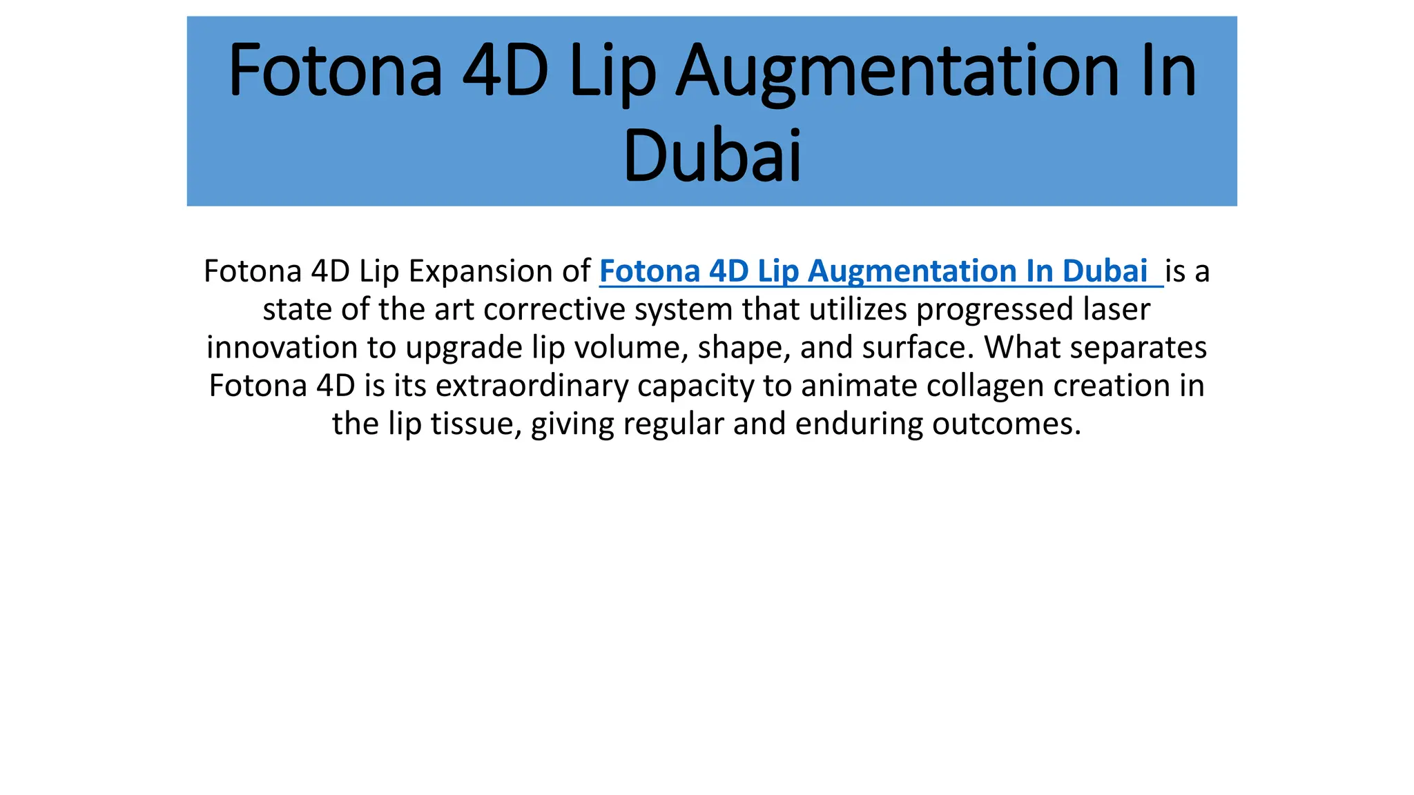 Fotona 4D Lip Augmentation In
Dubai
Fotona 4D Lip Expansion of Fotona 4D Lip Augmentation In Dubai is a
state of the art corrective system that utilizes progressed laser
innovation to upgrade lip volume, shape, and surface. What separates
Fotona 4D is its extraordinary capacity to animate collagen creation in
the lip tissue, giving regular and enduring outcomes.