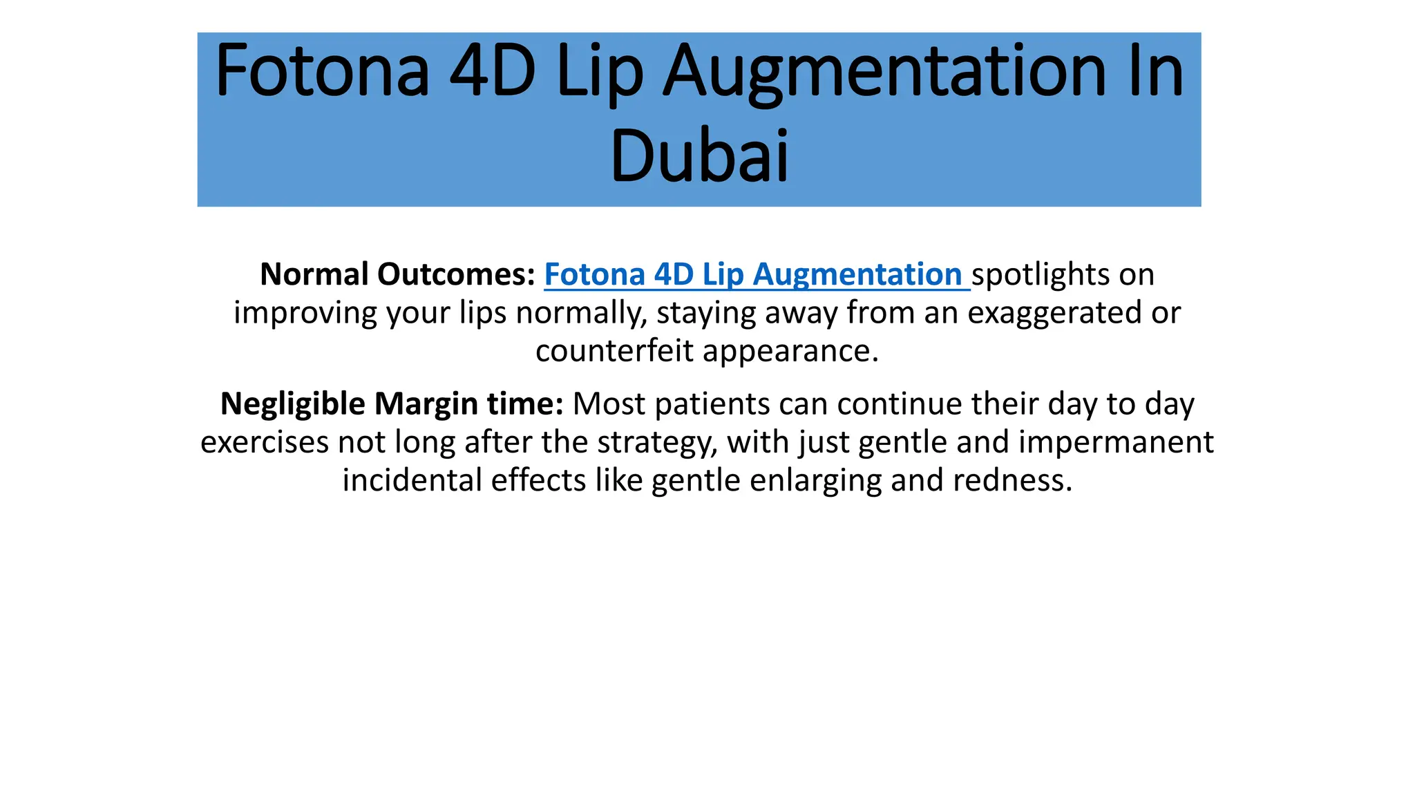 Fotona 4D Lip Augmentation In
Dubai
Normal Outcomes: Fotona 4D Lip Augmentation spotlights on
improving your lips normally, staying away from an exaggerated or
counterfeit appearance.
Negligible Margin time: Most patients can continue their day to day
exercises not long after the strategy, with just gentle and impermanent
incidental effects like gentle enlarging and redness.