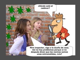 ¿Dónde está el cadáver? Mire inspector, siga a la dueña de casa. Así no hay problemas porque si no después dicen que las vecinas somos unas entrometidas, ¿vio? 
