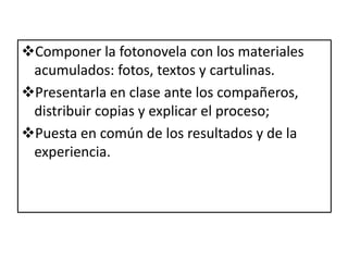 A. La idea o tema. Debe ser fácilmente visualizable.B. El argumento o sinopsis: resume los aspectos fundamentales de la historia (localización, personajes, acción y desenlace).C. Guión literario: se cuenta la historia de forma completa teniendo en cuenta las posibilidades visuales del relato.D. Guión técnico: se organiza por imagen o fotograma especificando los aspectos de la imagen y del texto en cada uno de ellos.E. Es importante distinguir entre guión literario y guión técnico. El guión técnico traduce el guión literario al lenguaje visual de la fotonovela, cómic, etc....