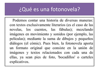 ¿Qué es una fotonovela?  Podemos contar una historia de diversas maneras: con textos exclusivamente literarios (es el caso de las novelas, los cuentos, las fábulas); mezclando imágenes en movimiento y sonidos (por ejemplo, las películas); mediante la suma de dibujos y pequeños diálogos (el cómic). Pues bien, la fotonovela aporta un formato original que consiste en la unión de imágenes y textos relacionados con cada una de ellas, ya sean pies de foto, 'bocadillos' o carteles explicativos.