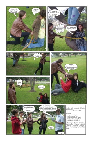 Corre Jose,                             Ten mucho
aléjate de aquí y                          cuidado.                             ¡Dime que
 déjamelo a mí.                                                             has hehco con mis
                                                                                hermanos!
                                                                                 O si no...




                                                                                            Esa mancha        ¿O si no qué?¿Me
                                                                                           de mora.Solo        comerás como a
                                                                                            hay moras           Chico Ostra?
                                                                                            en un lugar.




                                                Es-
                                               pero que
                                                  estén ahí




                                                                                                                  Nos dijo
                                                                                                             que nos salvaría de
                                                                                                           ser comidos como Chico
                                                                                                              ostra o algo así...




               ¡Sebas,
                Dani!
                                                       ¡Nos
                                                    encontraste!




                                La mel-                        La hemos bus-
                         ancólica muerte de              cado por meses. Secuestra a
                                                       jóvenes diciedno que no dejaría                       Nombre de la fotonovela: Salvando
                         Chico Ostra. por un                                                                 a Chico Ostra
                               cuento...                que les pase lo mismo que a..una
                                                             ostra.                                                       Noviembre 2011

                                                                                                             -Créditos:

                                                                                                              * Guión: Luciana Terry
                                                                                                              * Dirección: Luciana Terry
                                                                                                              * Producción: Luciana Terry
                                                                                                              * Fotografía: Luciana Terry

                                                                                                              *Personajes: Carolina Argüelles,
                                                                                                             Jose Miguel Argüelles, Daniella
                                                                                                             Larrabure, Sebastián Larrabure,
                                                                           Psicó-                            Danae Bahamonde y Gustavo Rizo
                                                                            pata                             Patrón



                                                                                                 FIN
 