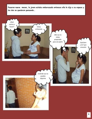 Pasaron nueve meses, la joven estaba embarazada entonces ella le dijo a su esposo y
los dos se quedaron pensando…




   ¿Qué
 vamos a
  hacer?                          Estoy
                                embazada


                                                     ¡No! yo no
                                                       estoy
                                                     preparado
                                                   para ser padre             Qué bien
                                                                              ¿no? que
                                                                              emoción




                                  A dónde vas no
                                      puedes
                                     dejarme




                                                                                         3
 