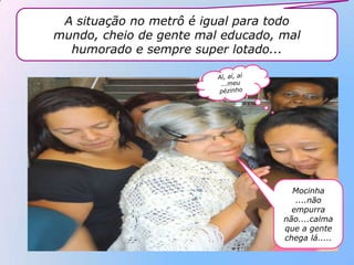 A situação no metrô é igual para todo
mundo, cheio de gente mal educado, mal
  humorado e sempre super lotado...




                                     Mocinha
                                      ....não
                                     empurra
                                   não....calma
                                   que a gente
                                   chega lá.....
 