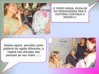 O TEMPO PASSA, MUDA-SE
                                 OS PERSONAGENS MAS A
                                  HISTÓRIA CONTINUA A
                                        MESMA!!!!




Xaiane agora percebe como
poderia ter agido diferente, e
   repara nas atitudes das
  pessoas ao seu redor .....
 