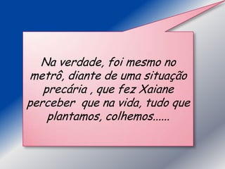 Na verdade, foi mesmo no
metrô, diante de uma situação
   precária , que fez Xaiane
perceber que na vida, tudo que
    plantamos, colhemos......
 