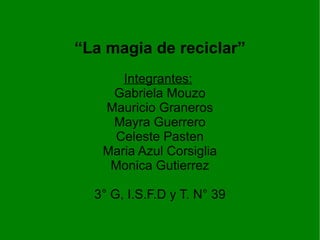“La magia de reciclar”
      Integrantes:
    Gabriela Mouzo
   Mauricio Graneros
    Mayra Guerrero
    Celeste Pasten
   Maria Azul Corsiglia
    Monica Gutierrez

  3° G, I.S.F.D y T. N° 39
 