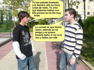 Te has pasado bastante con Sandra, ella no tiene culpa de nada. Yo creo que deberías hablar con ella porque se ha ido muy  triste La verdad es que tienes razón, además es mi amiga y no quiero hacerle daño. A ver si la veo y hablo con ella 