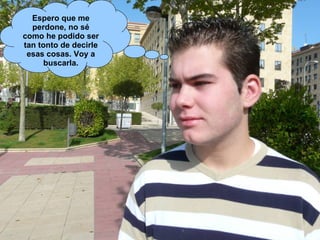 Espero que me perdone, no sé como he podido ser tan tonto de decirle esas cosas. Voy a buscarla. 