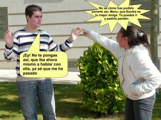 ¡Ey! No te pongas así, que iba ahora mismo a hablar con ella, ya sé que me he pasado No se cómo has podido  ponerte así, Manu, que Sandra es  tu mejor amiga. Ya puedes ir  y pedirle perdón. 