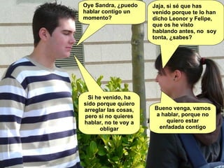 Oye Sandra, ¿puedo hablar contigo un momento? Jaja, si sé que has venido porque te lo han dicho Leonor y Felipe, que os he visto hablando antes, no  soy tonta, ¿sabes? Si he venido, ha sido porque quiero arreglar las cosas, pero si no quieres hablar, no te voy a obligar Bueno venga, vamos a hablar, porque no quiero estar enfadada contigo 