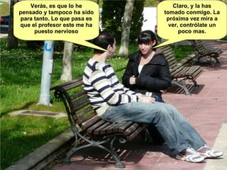 Verás, es que lo he pensado y tampoco ha sido para tanto. Lo que pasa es que el profesor este me ha puesto nervioso Claro, y la has tomado conmigo. La próxima vez mira a ver, contrólate un poco mas. 